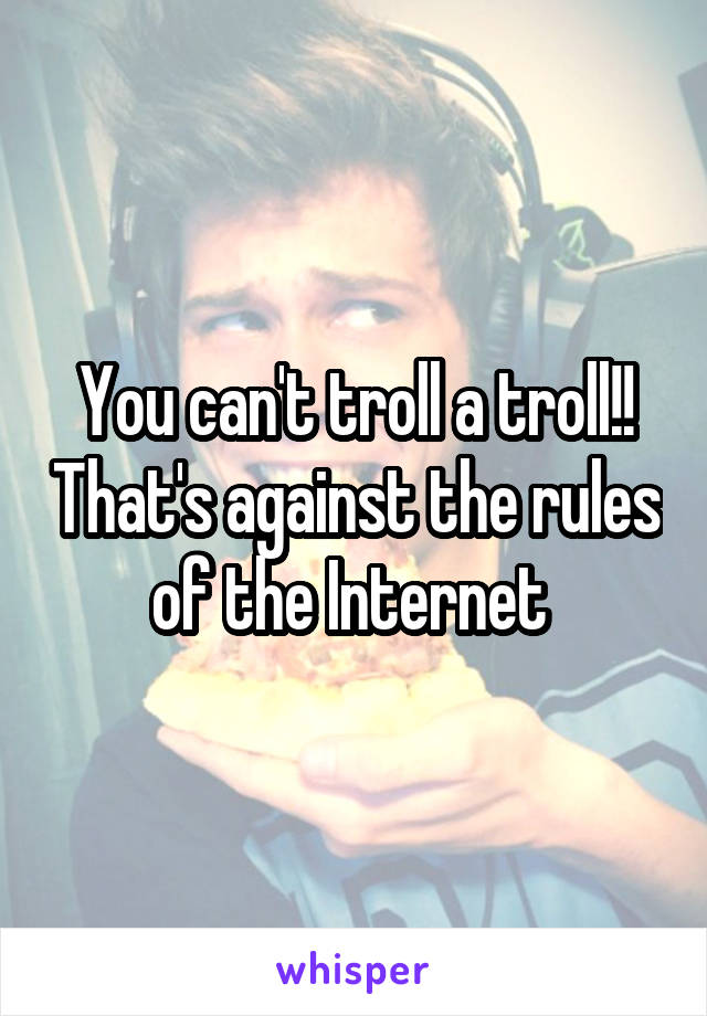 You can't troll a troll!! That's against the rules of the Internet 