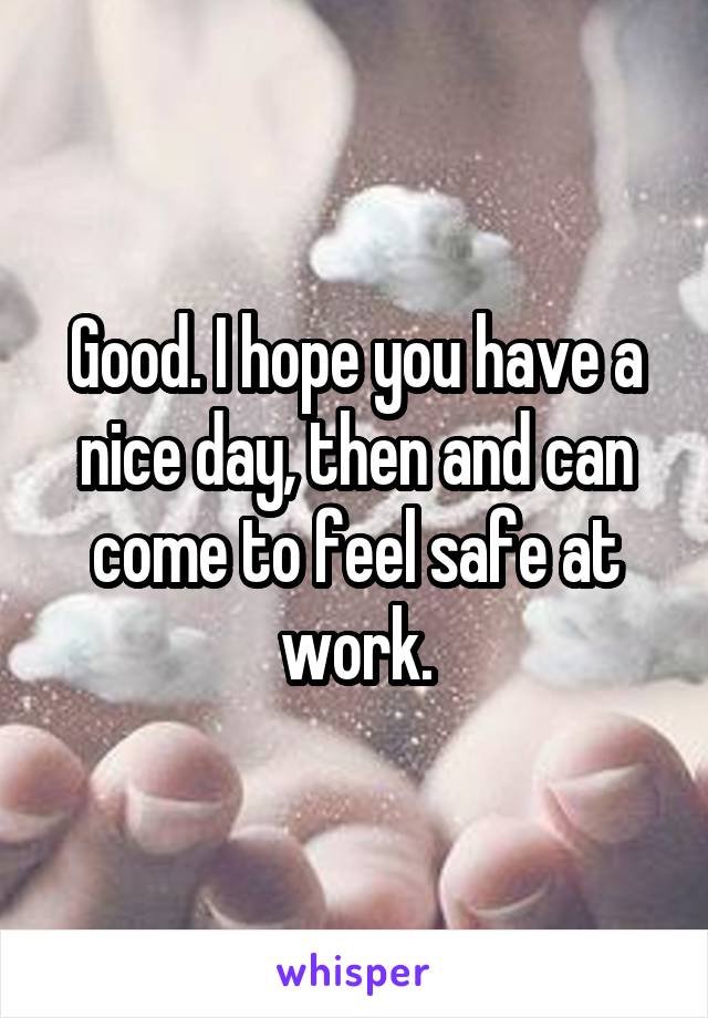 Good. I hope you have a nice day, then and can come to feel safe at work.