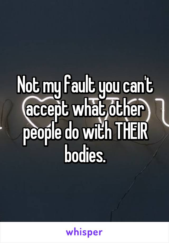 Not my fault you can't accept what other people do with THEIR bodies.