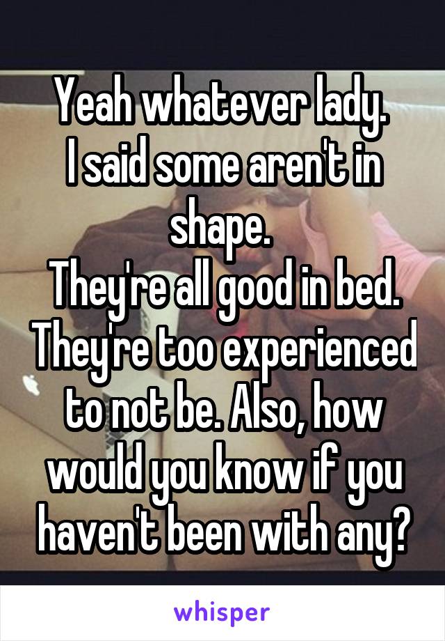 Yeah whatever lady. 
I said some aren't in shape. 
They're all good in bed. They're too experienced to not be. Also, how would you know if you haven't been with any?