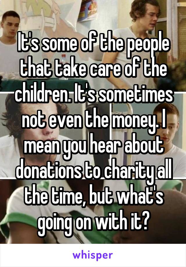 It's some of the people that take care of the children. It's sometimes not even the money. I mean you hear about donations to charity all the time, but what's going on with it?