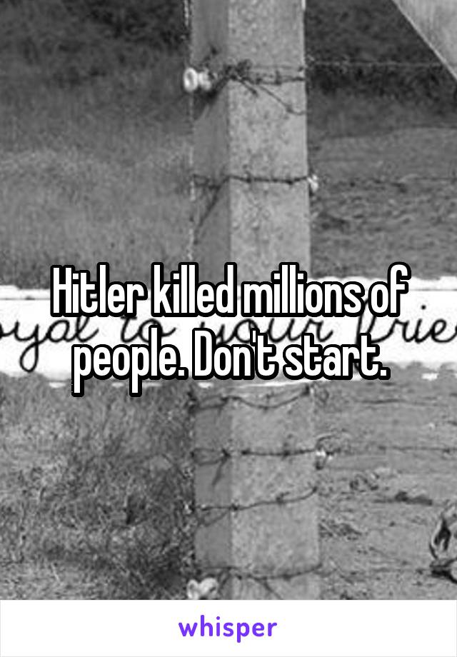 Hitler killed millions of people. Don't start.