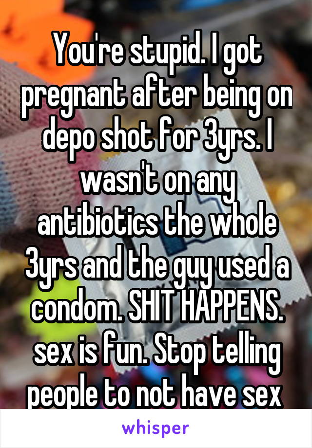 You're stupid. I got pregnant after being on depo shot for 3yrs. I wasn't on any antibiotics the whole 3yrs and the guy used a condom. SHIT HAPPENS. sex is fun. Stop telling people to not have sex 