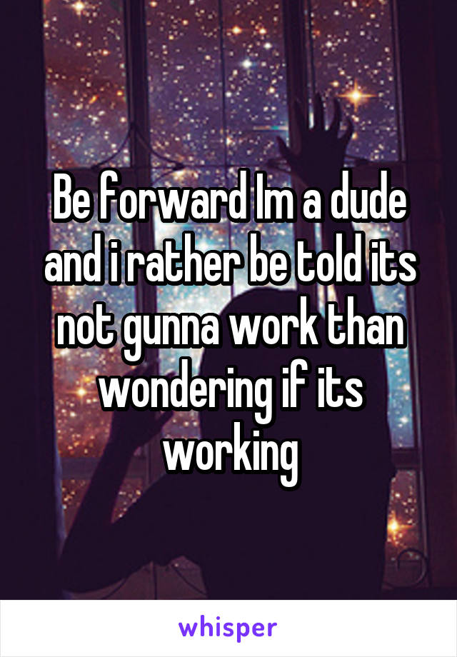 Be forward Im a dude and i rather be told its not gunna work than wondering if its working