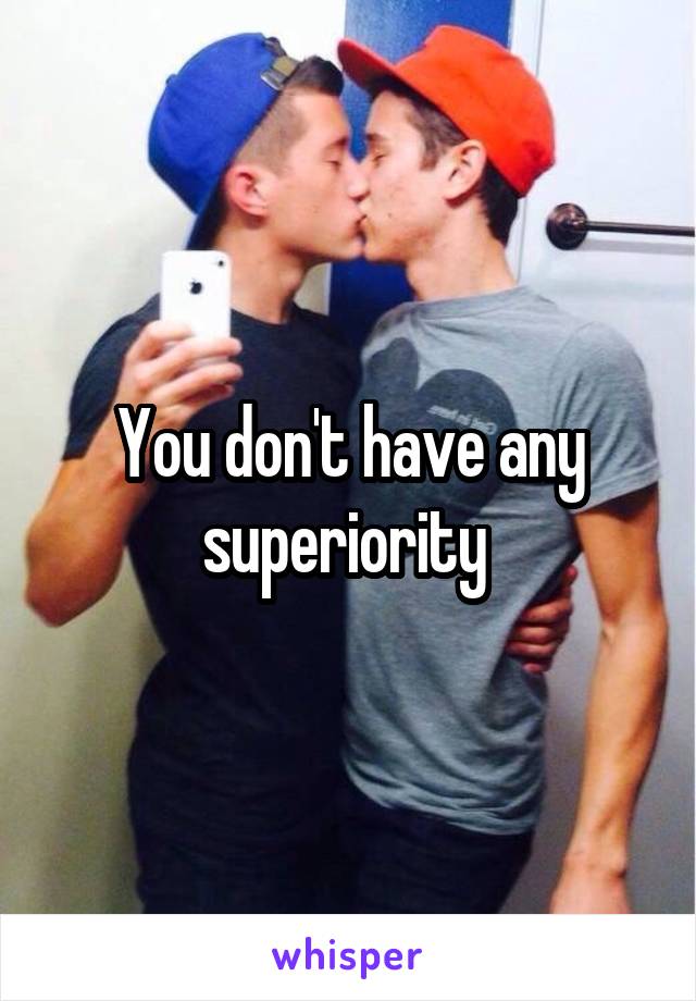 You don't have any superiority 