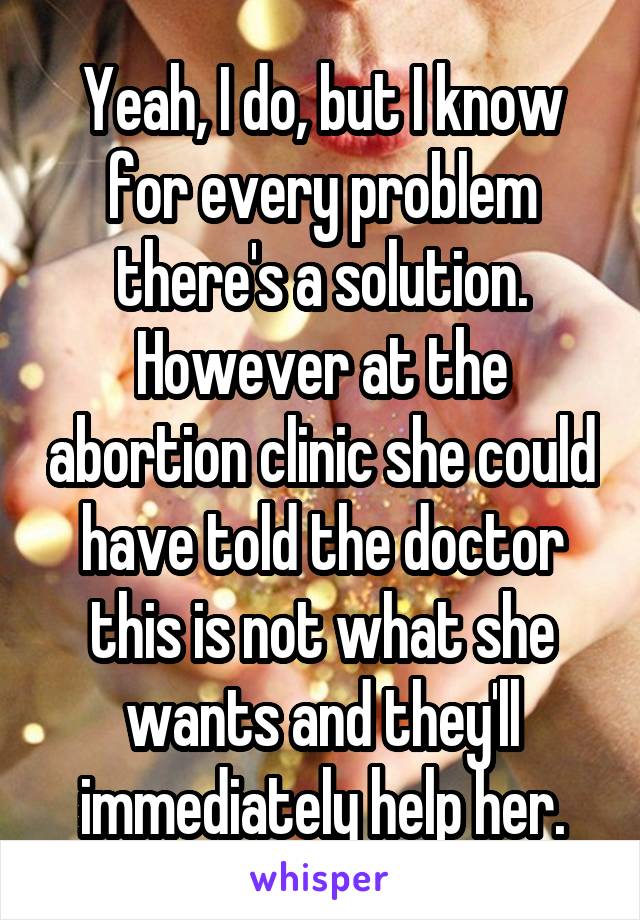 Yeah, I do, but I know for every problem there's a solution. However at the abortion clinic she could have told the doctor this is not what she wants and they'll immediately help her.