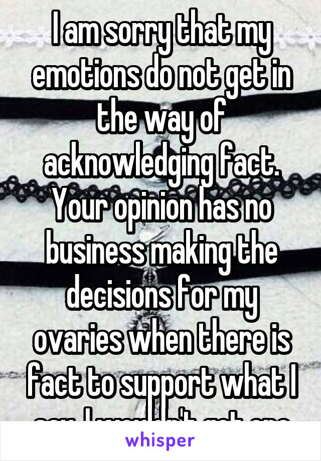 I am sorry that my emotions do not get in the way of acknowledging fact. Your opinion has no business making the decisions for my ovaries when there is fact to support what I say. I wouldn't get one