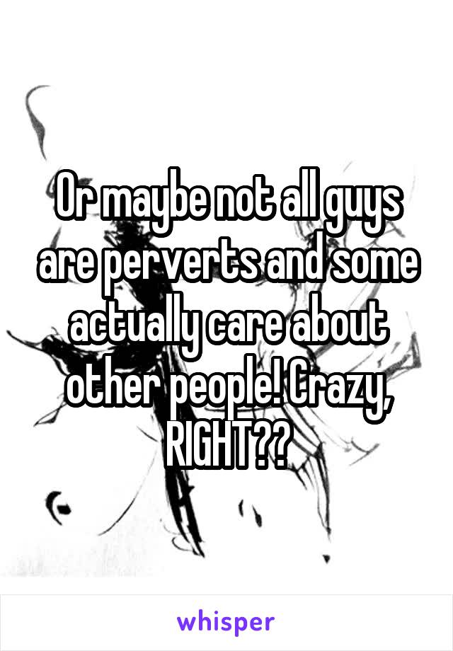 Or maybe not all guys are perverts and some actually care about other people! Crazy, RIGHT??