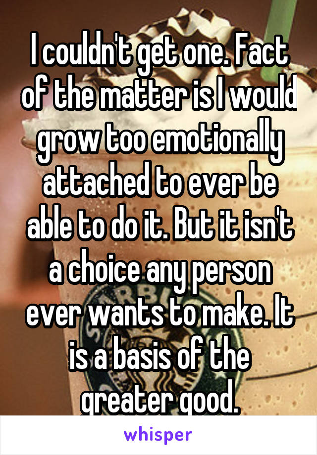 I couldn't get one. Fact of the matter is I would grow too emotionally attached to ever be able to do it. But it isn't a choice any person ever wants to make. It is a basis of the greater good.