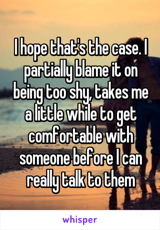 I hope that's the case. I partially blame it on being too shy, takes me a little while to get comfortable with someone before I can really talk to them