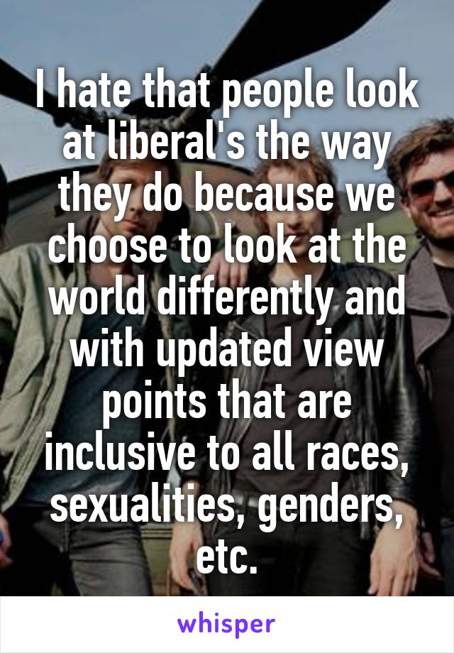 I hate that people look at liberal's the way they do because we choose to look at the world differently and with updated view points that are inclusive to all races, sexualities, genders, etc.