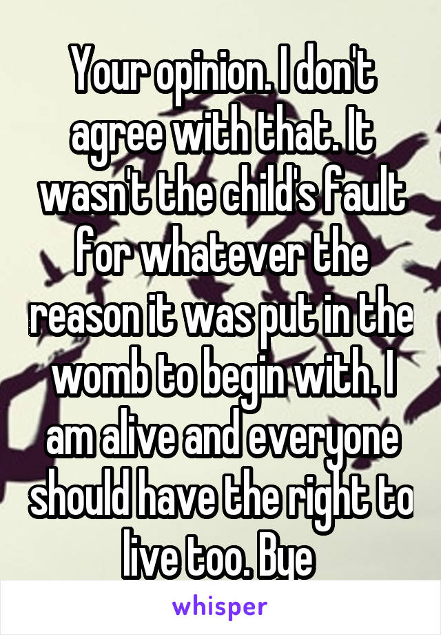 Your opinion. I don't agree with that. It wasn't the child's fault for whatever the reason it was put in the womb to begin with. I am alive and everyone should have the right to live too. Bye 