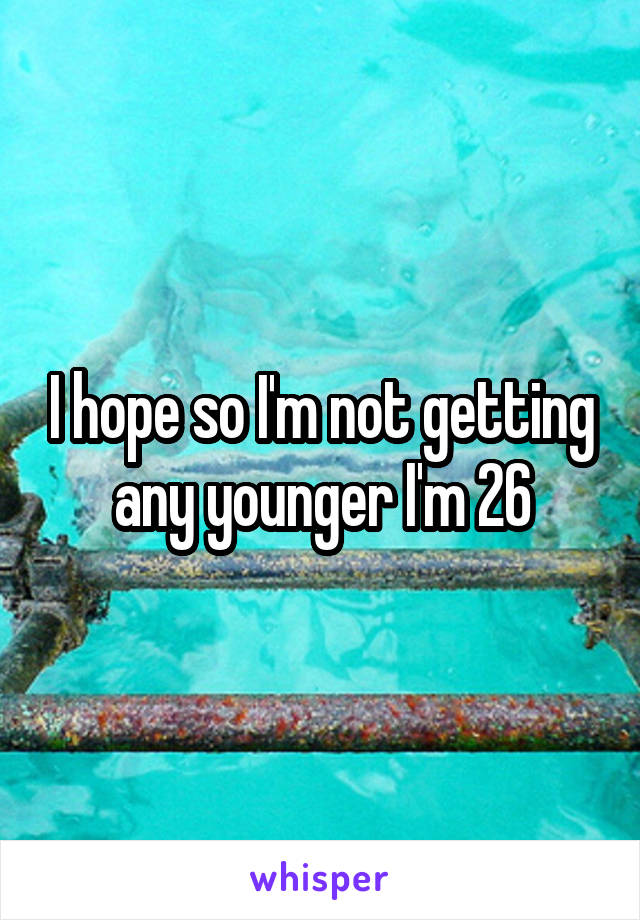 I hope so I'm not getting any younger I'm 26
