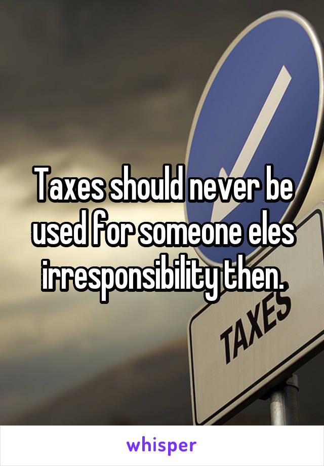 Taxes should never be used for someone eles irresponsibility then.