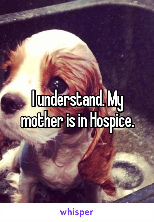 I understand. My mother is in Hospice.