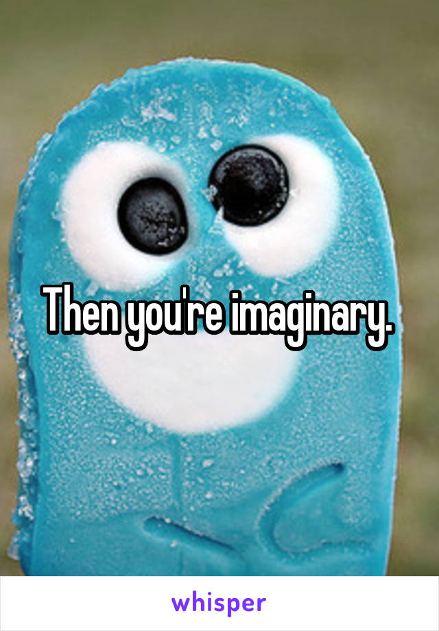 Then you're imaginary. 