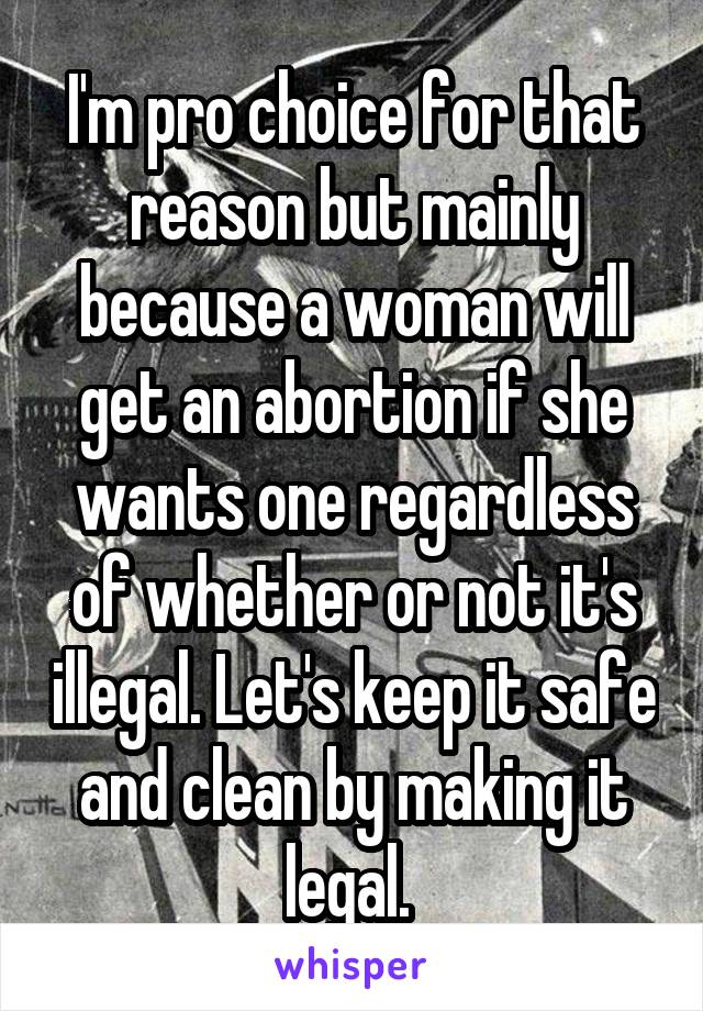 I'm pro choice for that reason but mainly because a woman will get an abortion if she wants one regardless of whether or not it's illegal. Let's keep it safe and clean by making it legal. 