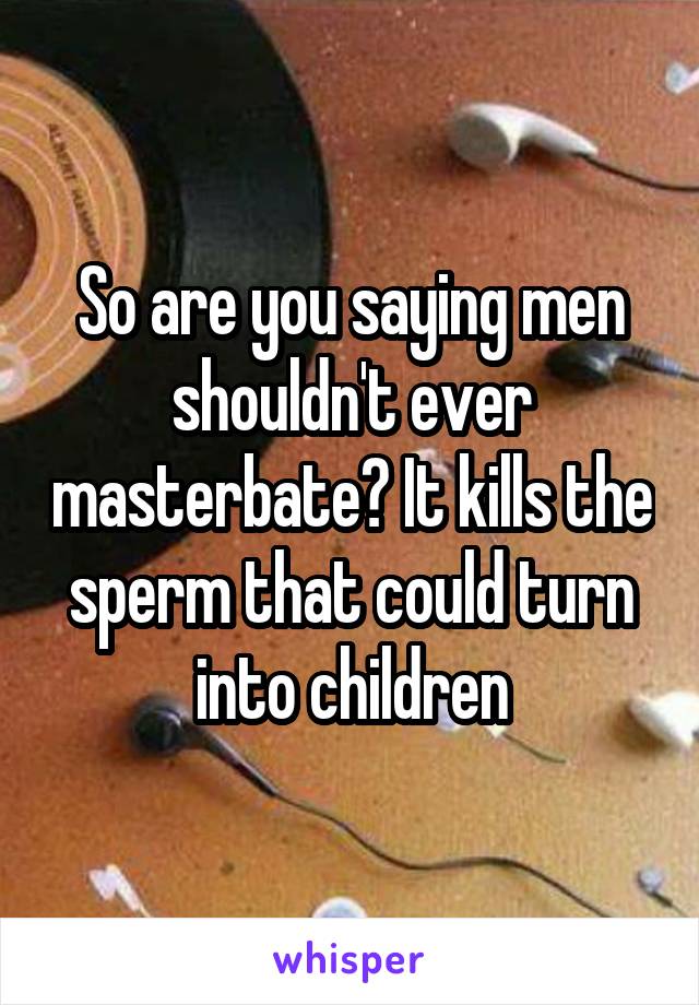 So are you saying men shouldn't ever masterbate? It kills the sperm that could turn into children