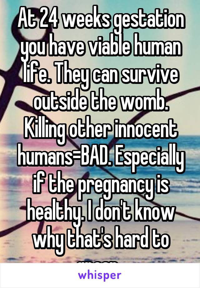 At 24 weeks gestation you have viable human life. They can survive outside the womb. Killing other innocent humans=BAD. Especially if the pregnancy is healthy. I don't know why that's hard to grasp. 