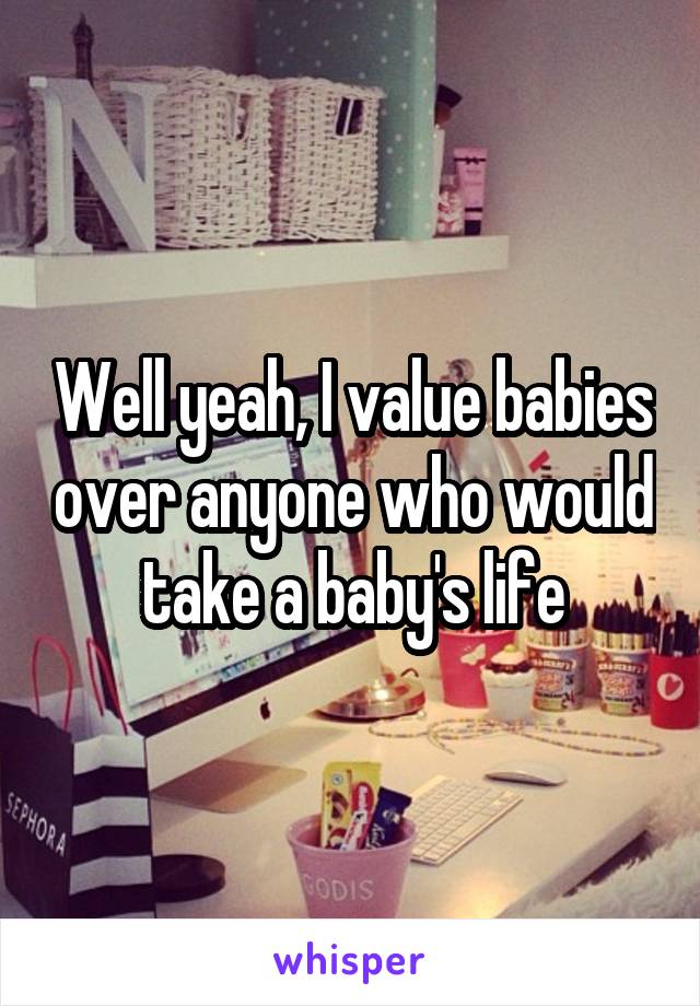 Well yeah, I value babies over anyone who would take a baby's life