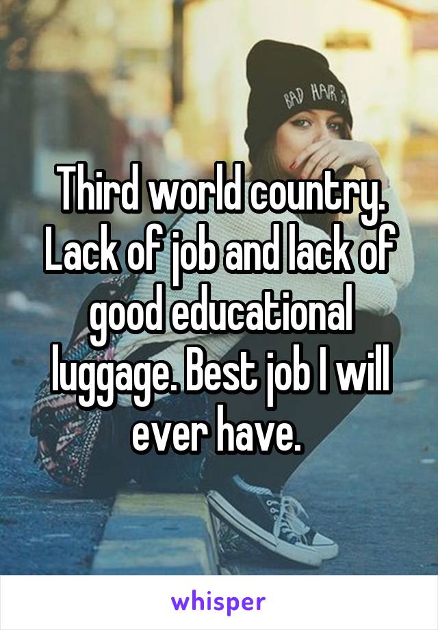 Third world country. Lack of job and lack of good educational luggage. Best job I will ever have. 