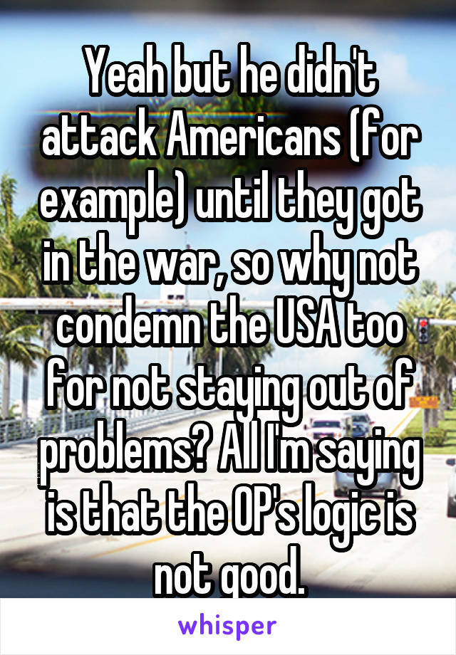 Yeah but he didn't attack Americans (for example) until they got in the war, so why not condemn the USA too for not staying out of problems? All I'm saying is that the OP's logic is not good.