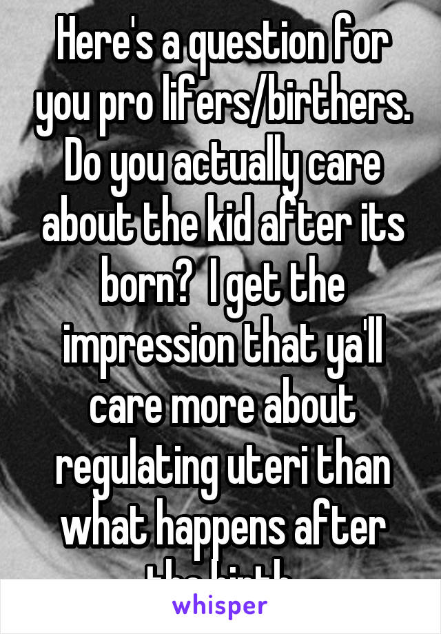 Here's a question for you pro lifers/birthers.
Do you actually care about the kid after its born?  I get the impression that ya'll care more about regulating uteri than what happens after the birth.