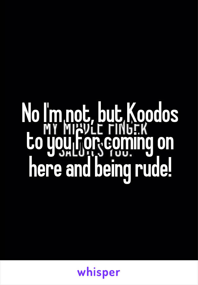 No I'm not, but Koodos to you for coming on here and being rude!