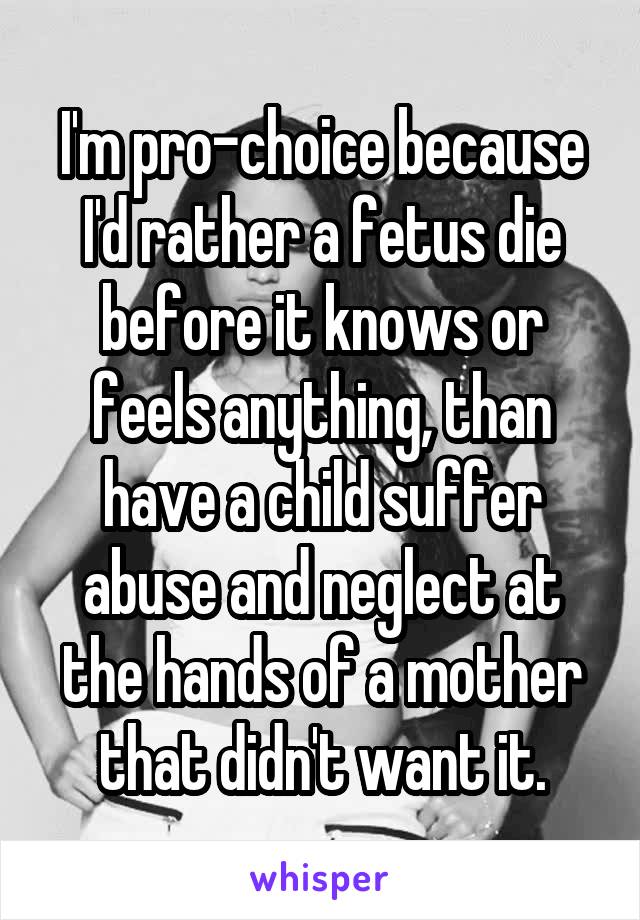 I'm pro-choice because I'd rather a fetus die before it knows or feels anything, than have a child suffer abuse and neglect at the hands of a mother that didn't want it.