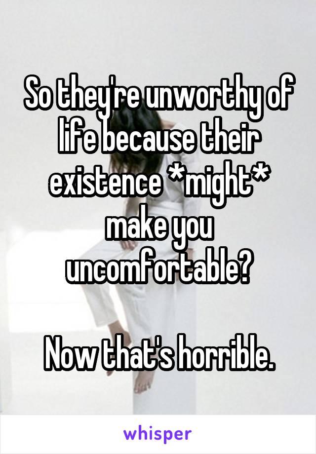 So they're unworthy of life because their existence *might* make you uncomfortable?

Now that's horrible.