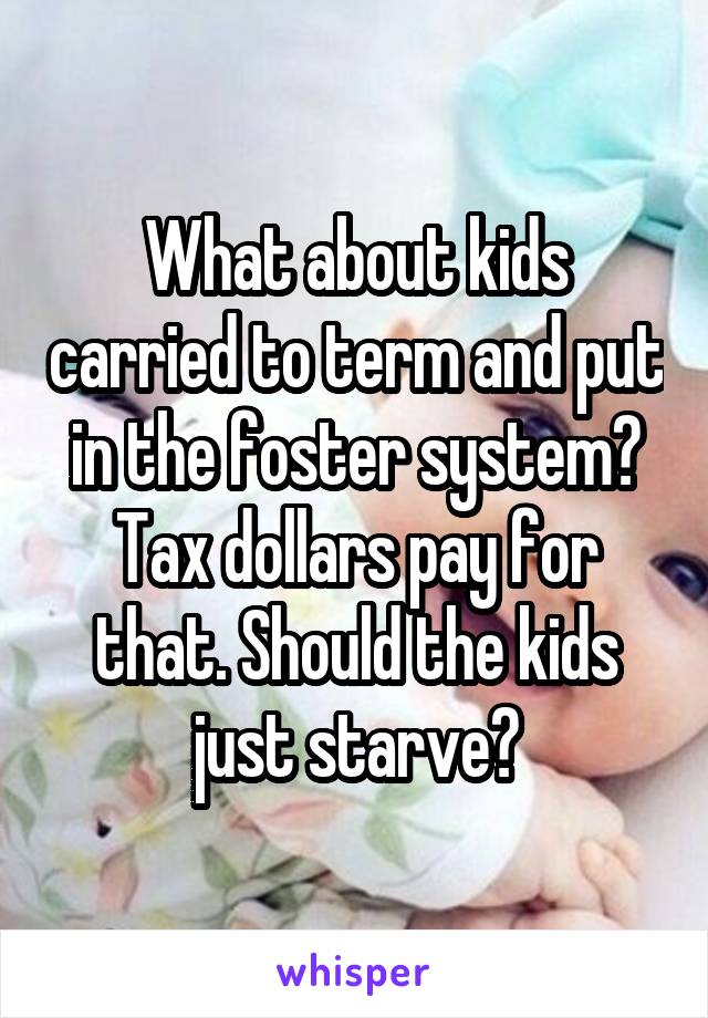 What about kids carried to term and put in the foster system? Tax dollars pay for that. Should the kids just starve?