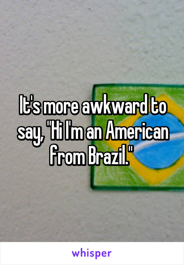 It's more awkward to say, "Hi I'm an American from Brazil." 