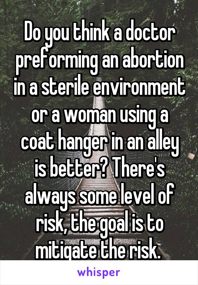 Do you think a doctor preforming an abortion in a sterile environment or a woman using a coat hanger in an alley is better? There's always some level of risk, the goal is to mitigate the risk. 