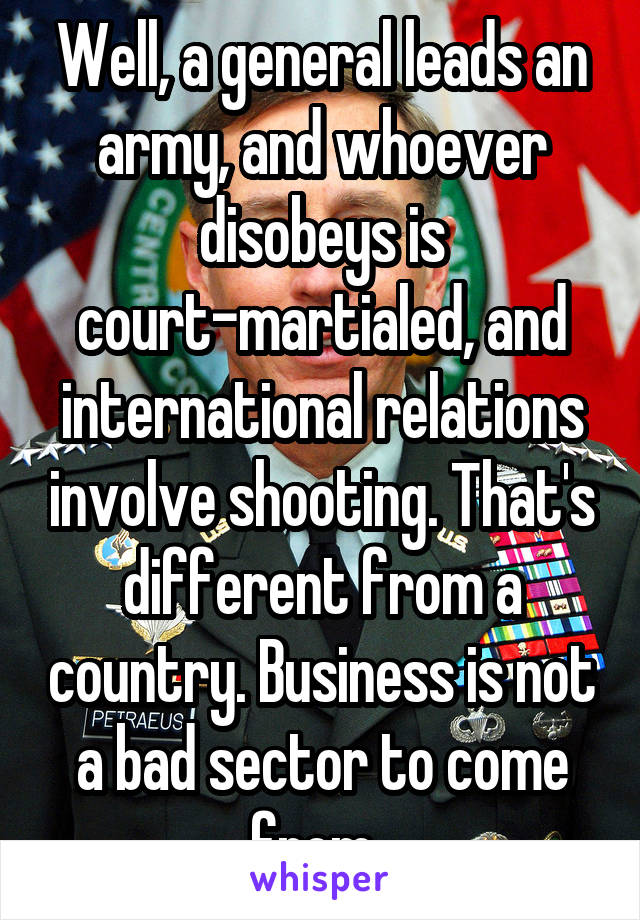 Well, a general leads an army, and whoever disobeys is court-martialed, and international relations involve shooting. That's different from a country. Business is not a bad sector to come from. 