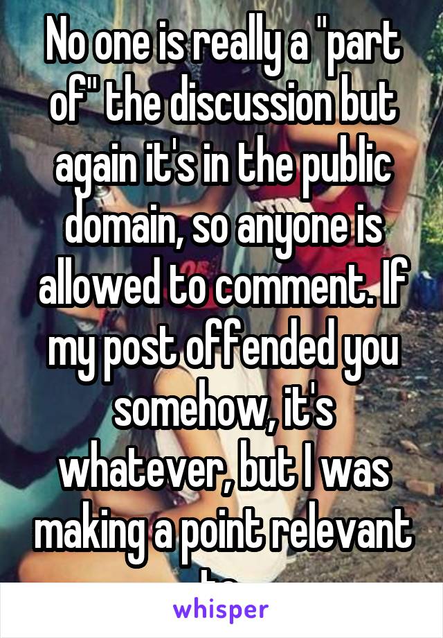 No one is really a "part of" the discussion but again it's in the public domain, so anyone is allowed to comment. If my post offended you somehow, it's whatever, but I was making a point relevant to 