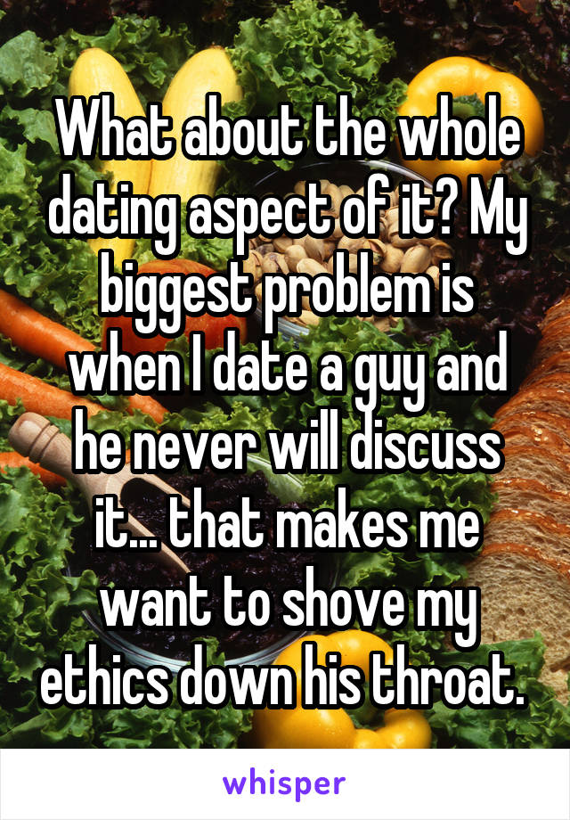 What about the whole dating aspect of it? My biggest problem is when I date a guy and he never will discuss it... that makes me want to shove my ethics down his throat. 