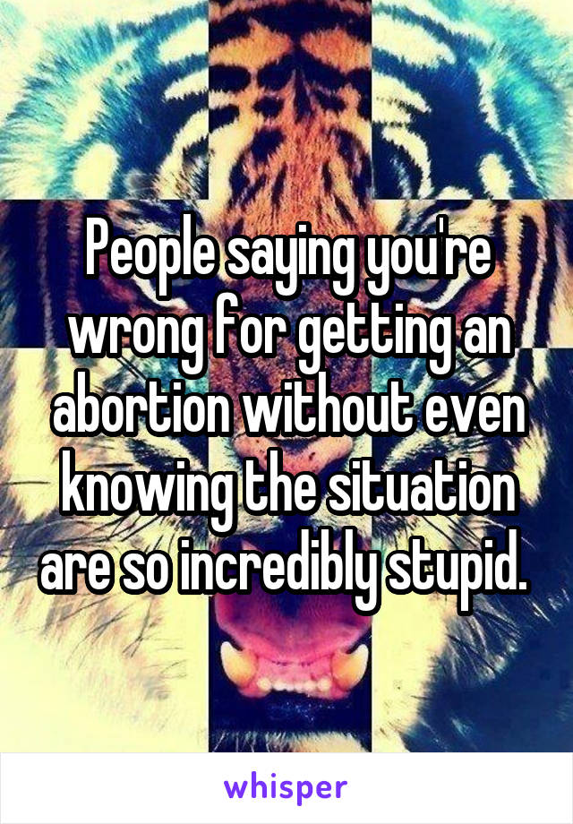 People saying you're wrong for getting an abortion without even knowing the situation are so incredibly stupid. 