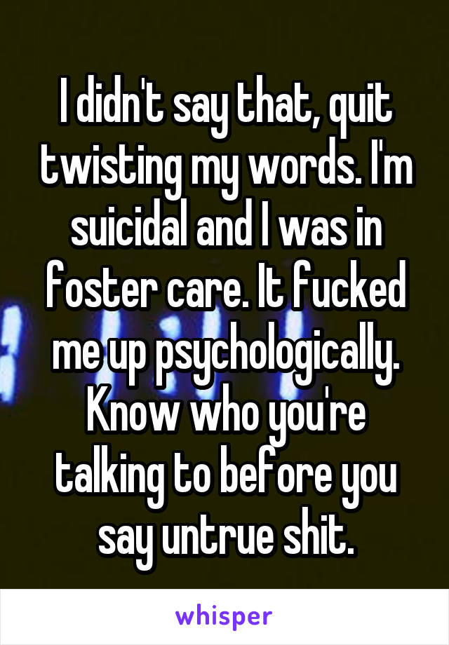 I didn't say that, quit twisting my words. I'm suicidal and I was in foster care. It fucked me up psychologically. Know who you're talking to before you say untrue shit.