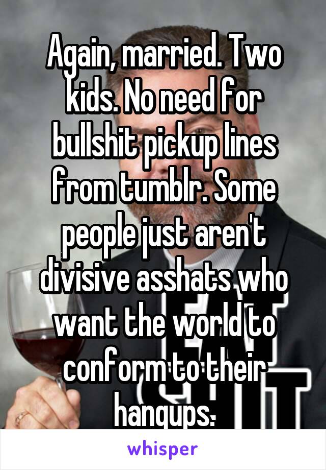 Again, married. Two kids. No need for bullshit pickup lines from tumblr. Some people just aren't divisive asshats who want the world to conform to their hangups.