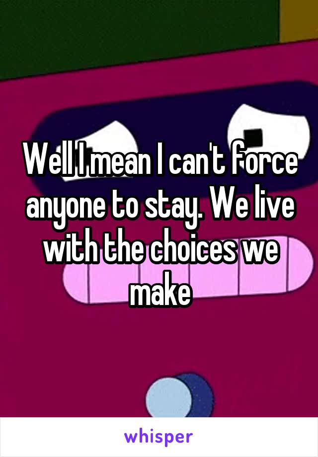 Well I mean I can't force anyone to stay. We live with the choices we make