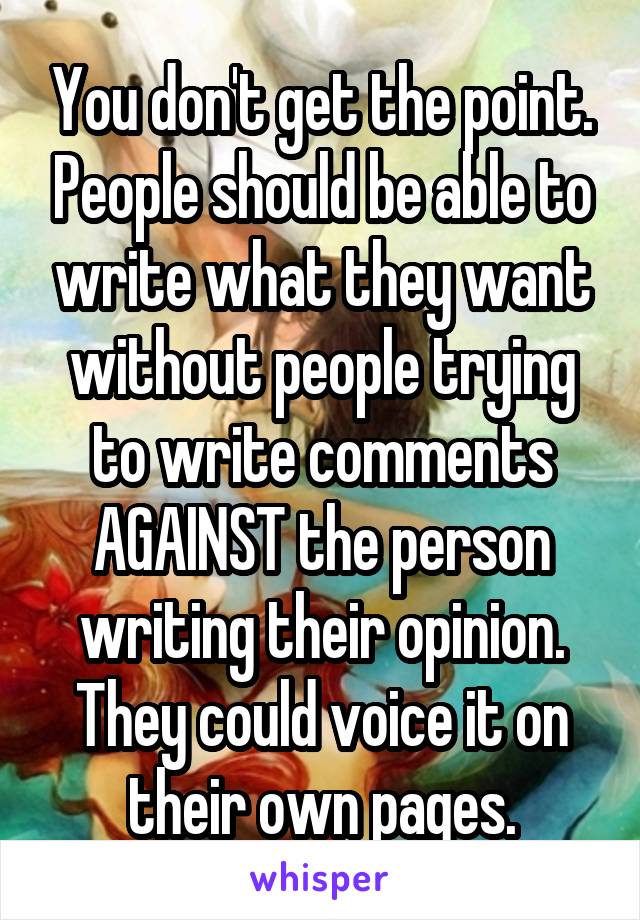 You don't get the point. People should be able to write what they want without people trying to write comments AGAINST the person writing their opinion. They could voice it on their own pages.