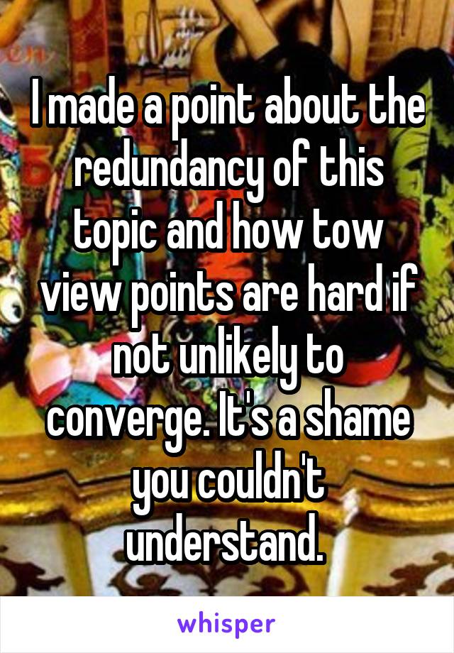 I made a point about the redundancy of this topic and how tow view points are hard if not unlikely to converge. It's a shame you couldn't understand. 