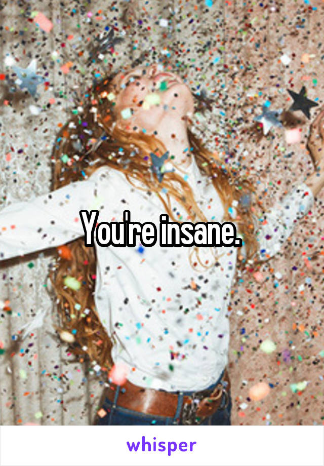 You're insane. 
