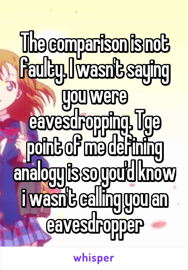 The comparison is not faulty. I wasn't saying you were eavesdropping. Tge point of me defining analogy is so you'd know i wasn't calling you an eavesdropper