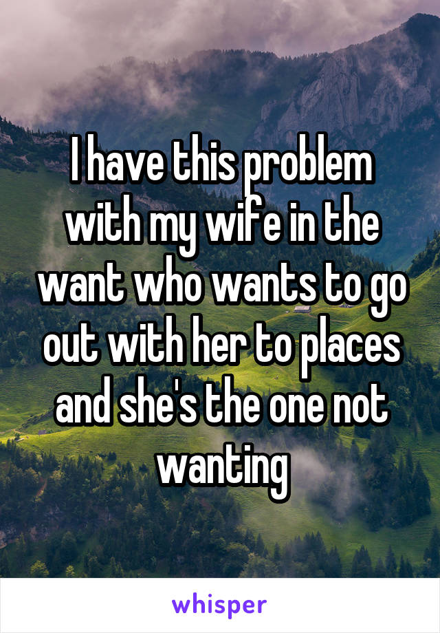 I have this problem with my wife in the want who wants to go out with her to places and she's the one not wanting