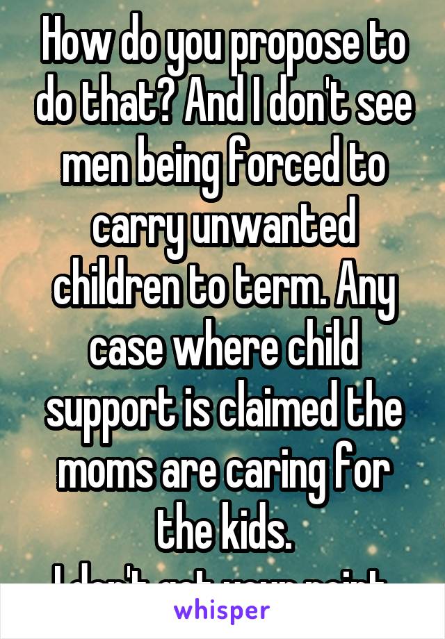 How do you propose to do that? And I don't see men being forced to carry unwanted children to term. Any case where child support is claimed the moms are caring for the kids.
I don't get your point.