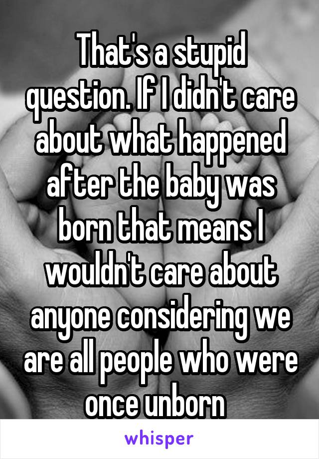 That's a stupid question. If I didn't care about what happened after the baby was born that means I wouldn't care about anyone considering we are all people who were once unborn  