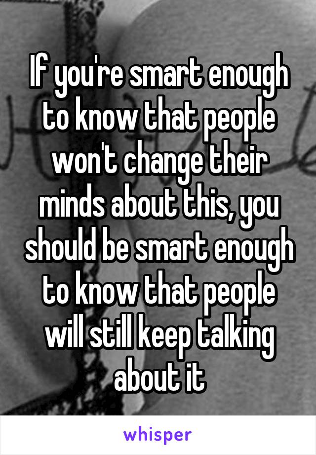 If you're smart enough to know that people won't change their minds about this, you should be smart enough to know that people will still keep talking about it