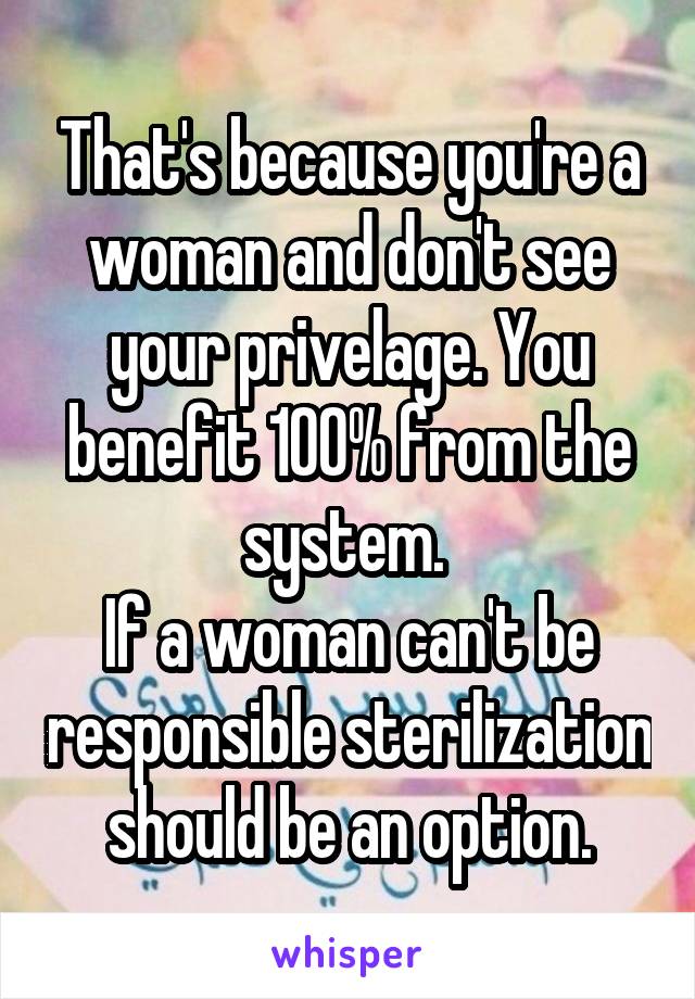 That's because you're a woman and don't see your privelage. You benefit 100% from the system. 
If a woman can't be responsible sterilization should be an option.