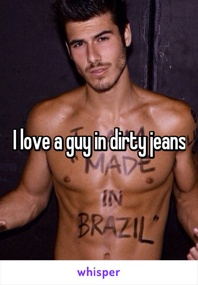 I love a guy in dirty jeans
